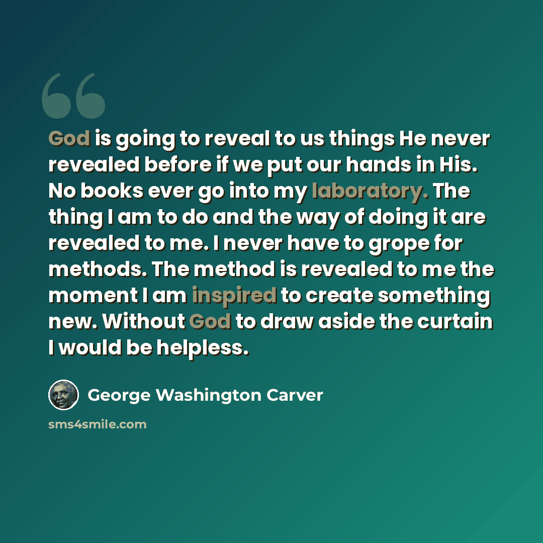 “God is going to reveal to us things He never revealed before if we put our hands in His. No books ever go into my laboratory. The thing I am to do and the way of doing it are revealed to me. I never have to grope for methods. The method is revealed to me the moment I am inspired to create…” quote by George Washington Carver