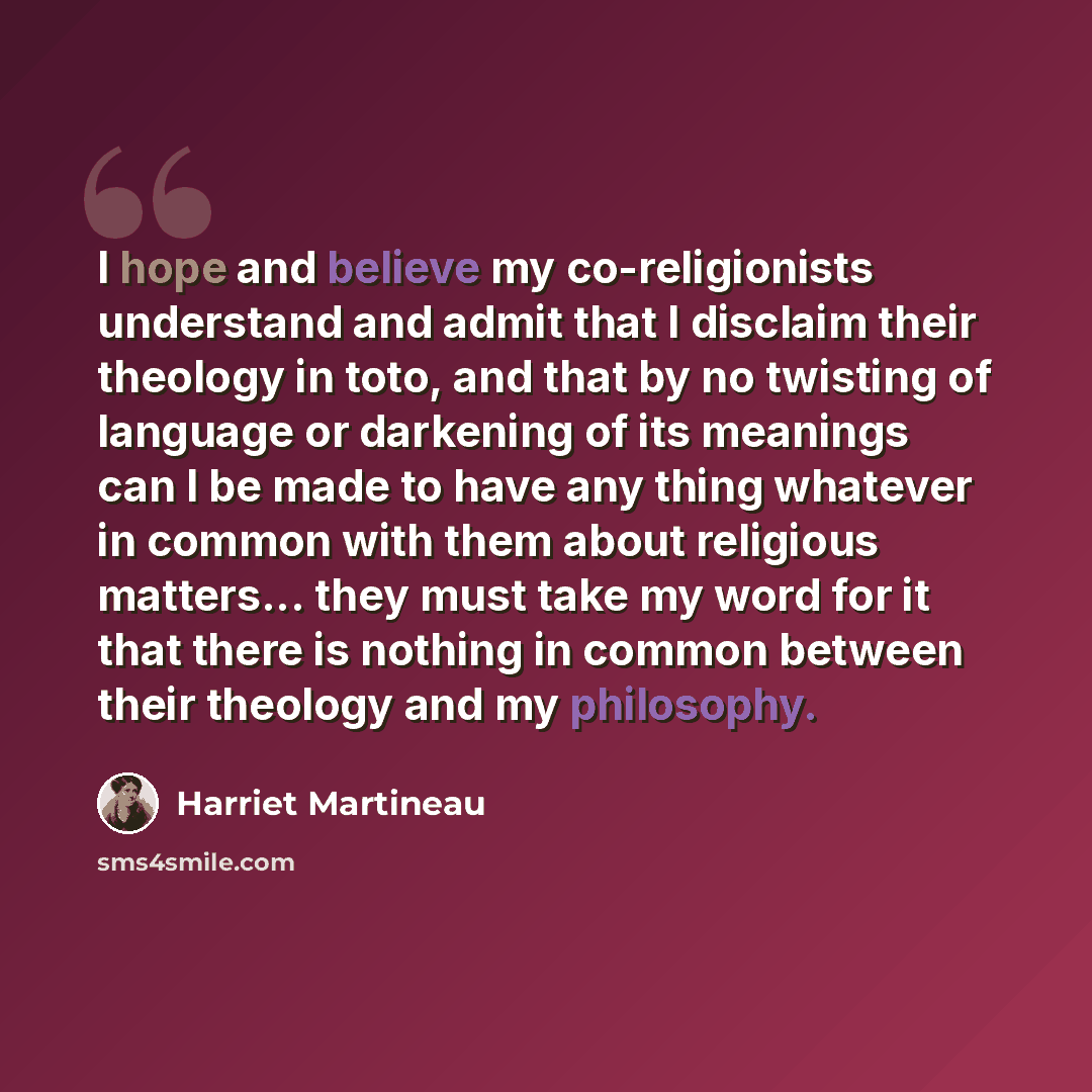 “I hope and believe my co-religionists understand and admit that I disclaim their theology in toto, and that by no twisting of language or darkening of its meanings can I be made to have any thing whatever in common with them about religious matters... they must take my word for it that there is…” quote by Harriet Martineau