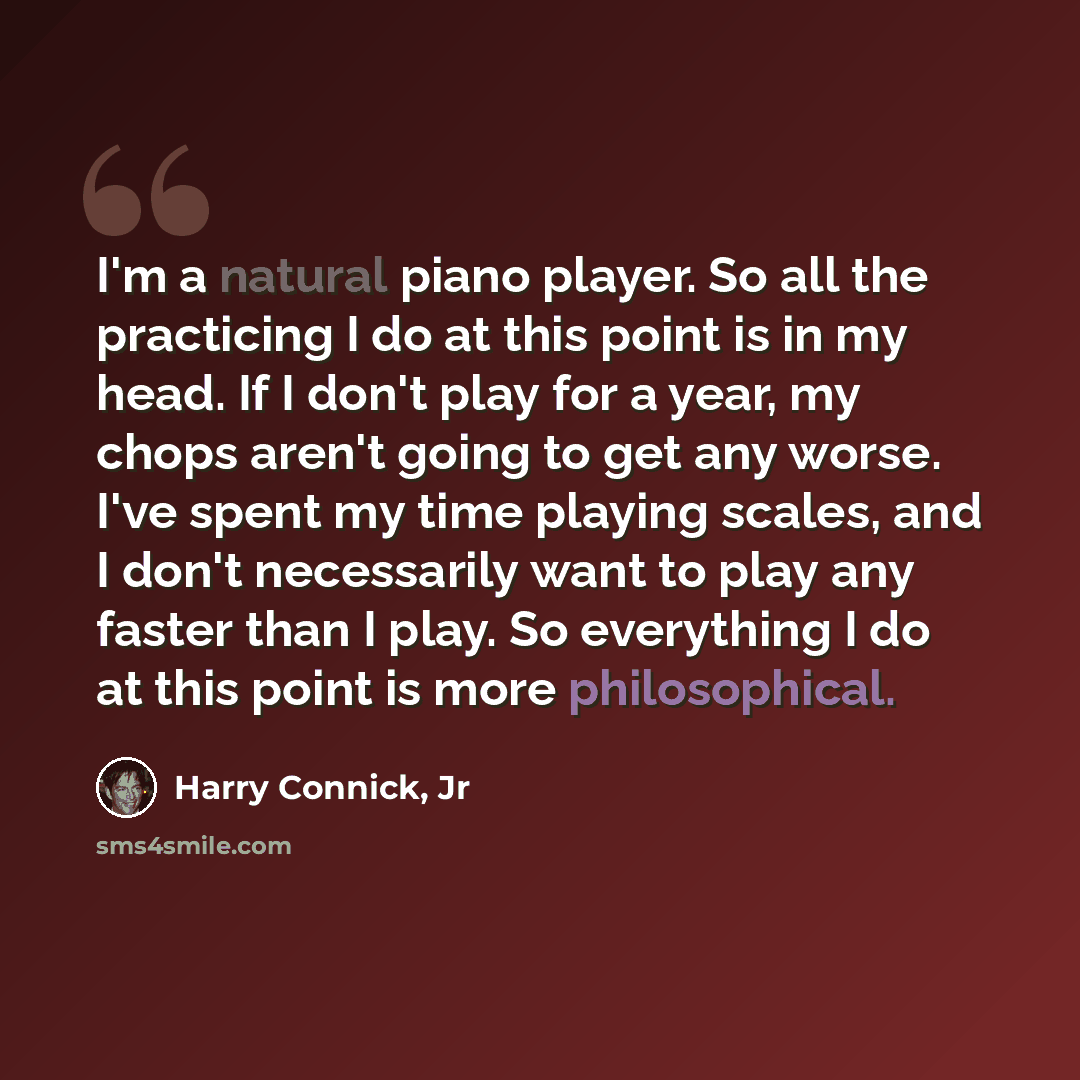 “I'm a natural piano player. So all the practicing I do at this point is in my head. If I don't play for a year, my chops aren't going to get any worse. I've spent my time playing scales, and I don't necessarily want to play any faster than I play. So everything I do at this point is more…” quote by Harry Connick, Jr