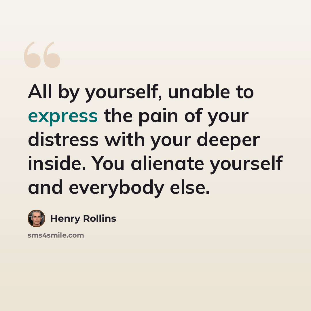 “All by yourself, unable to express the pain of your distress with your deeper inside. You alienate yourself and everybody else.” quote by Henry Rollins