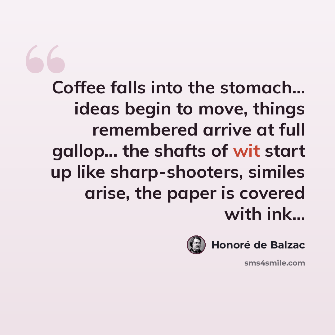 “Coffee falls into the stomach... ideas begin to move, things remembered arrive at full gallop... the shafts of wit start up like sharp-shooters, similes arise, the paper is covered with ink...” quote by Honore de Balzac