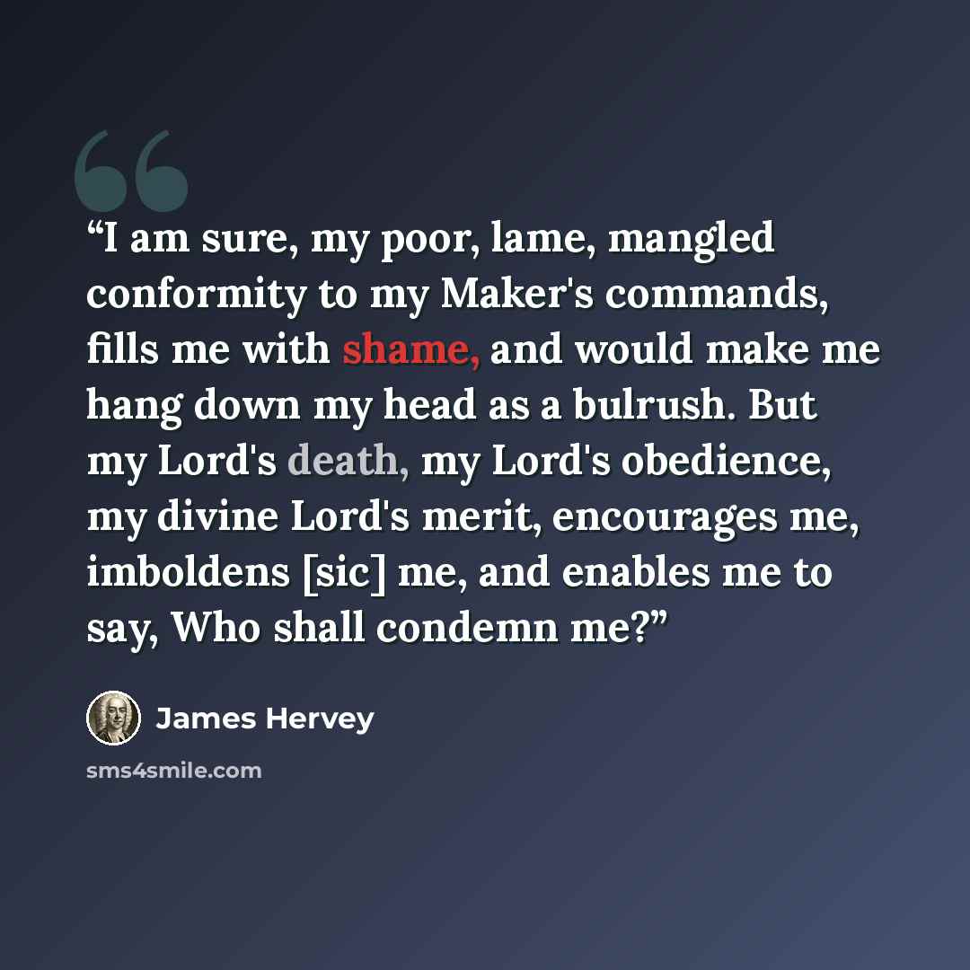 “I am sure, my poor, lame, mangled conformity to my Maker's commands, fills me with shame, and would make me hang down my head as a bulrush. But my Lord's death, my Lord's obedience, my divine Lord's merit, encourages me, imboldens [sic] me, and enables me to say, Who shall condemn me?” quote by James Hervey