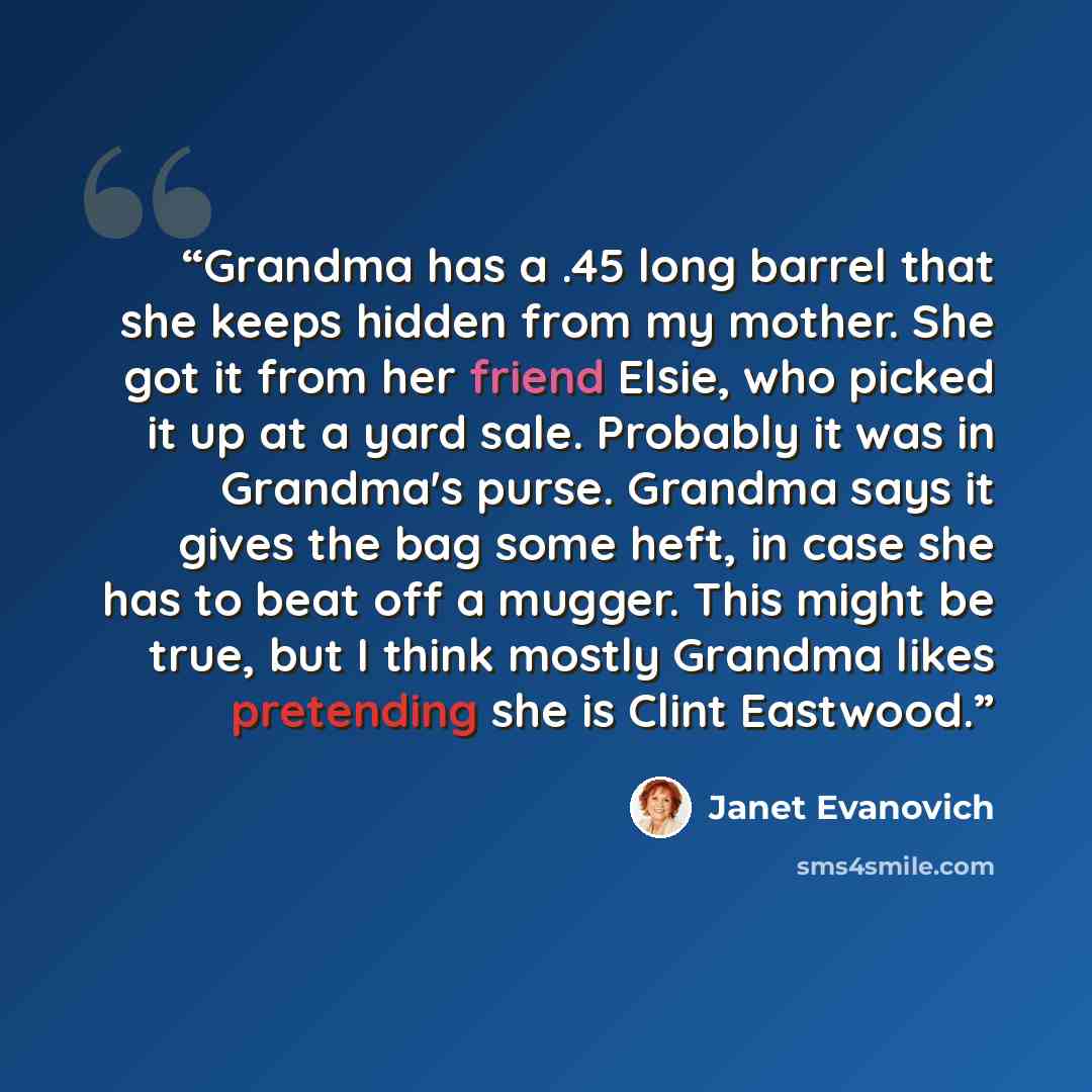 “Grandma has a .45 long barrel that she keeps hidden from my mother. She got it from her friend Elsie, who picked it up at a yard sale. Probably it was in Grandma's purse. Grandma says it gives the bag some heft, in case she has to beat off a mugger. This might be true, but I think mostly Grandma…” quote by Janet Evanovich