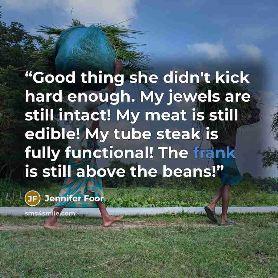 “Good thing she didn't kick hard enough. My jewels are still intact! My meat is still edible! My tube steak is fully functional! The frank is still above the beans!” quote by Jennifer Foor