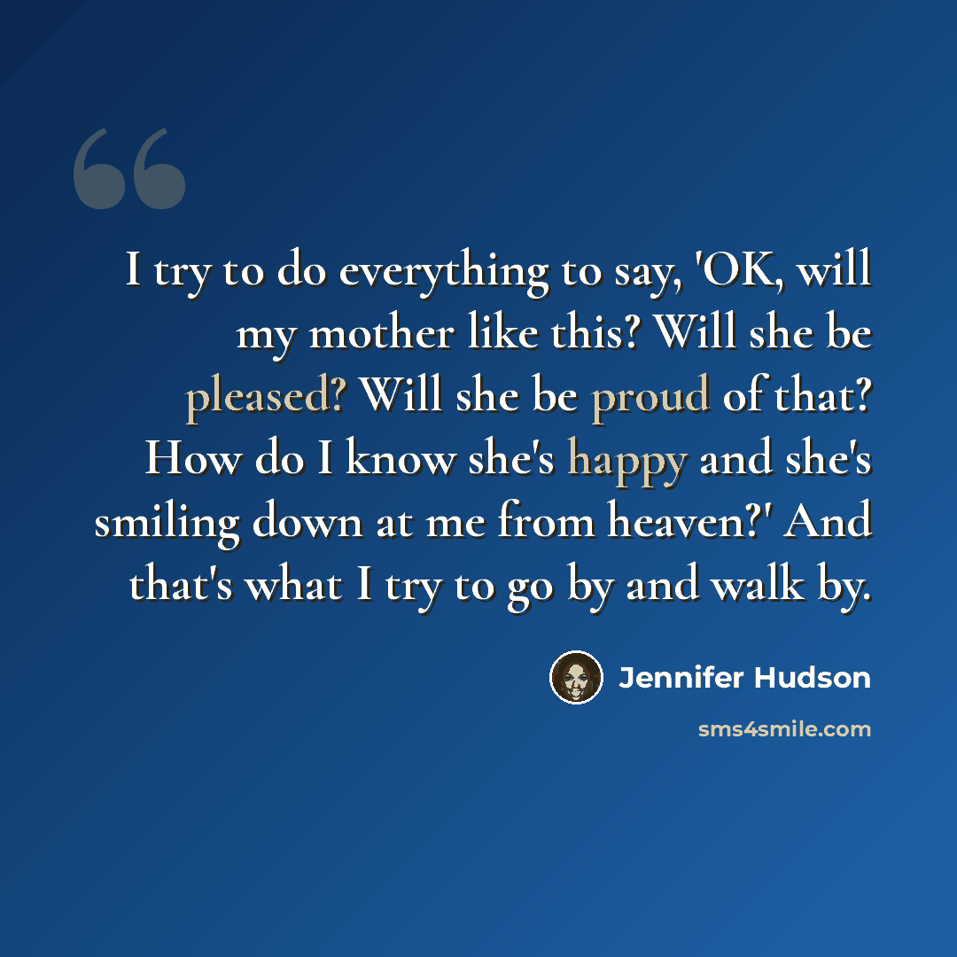 “I try to do everything to say, 'OK, will my mother like this? Will she be pleased? Will she be proud of that? How do I know she's happy and she's smiling down at me from heaven?' And that's what I try to go by and walk by.” quote by Jennifer Hudson