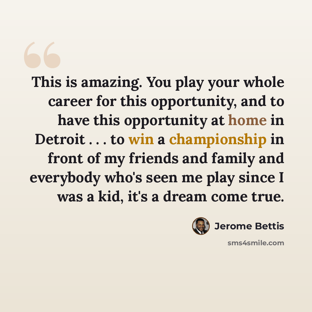 “This is amazing. You play your whole career for this opportunity, and to have this opportunity at home in Detroit . . . to win a championship in front of my friends and family and everybody who's seen me play since I was a kid, it's a dream come true.” quote by Jerome Bettis