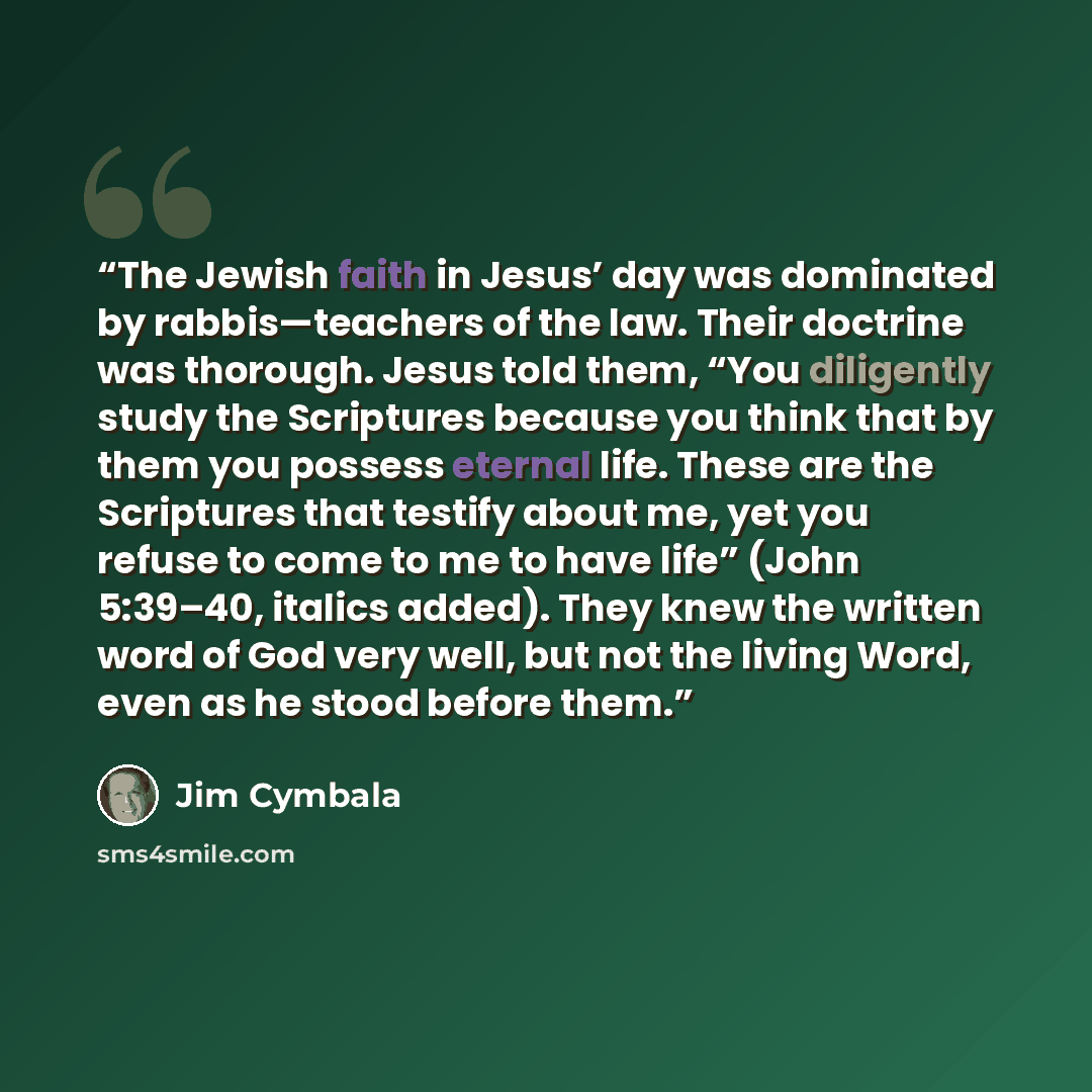 “The Jewish faith in Jesus’ day was dominated by rabbis—teachers of the law. Their doctrine was thorough. Jesus told them, “You diligently study the Scriptures because you think that by them you possess eternal life. These are the Scriptures that testify about me, yet you refuse to come to me to…” quote by Jim Cymbala