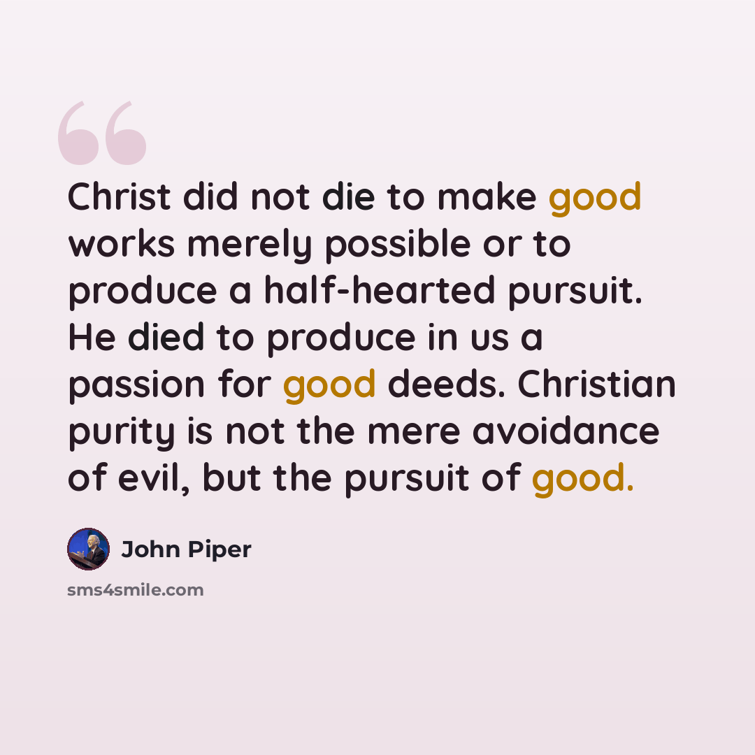 “Christ did not die to make good works merely possible or to produce a half-hearted pursuit. He died to produce in us a passion for good deeds. Christian purity is not the mere avoidance of evil, but the pursuit of good.” quote by John Piper