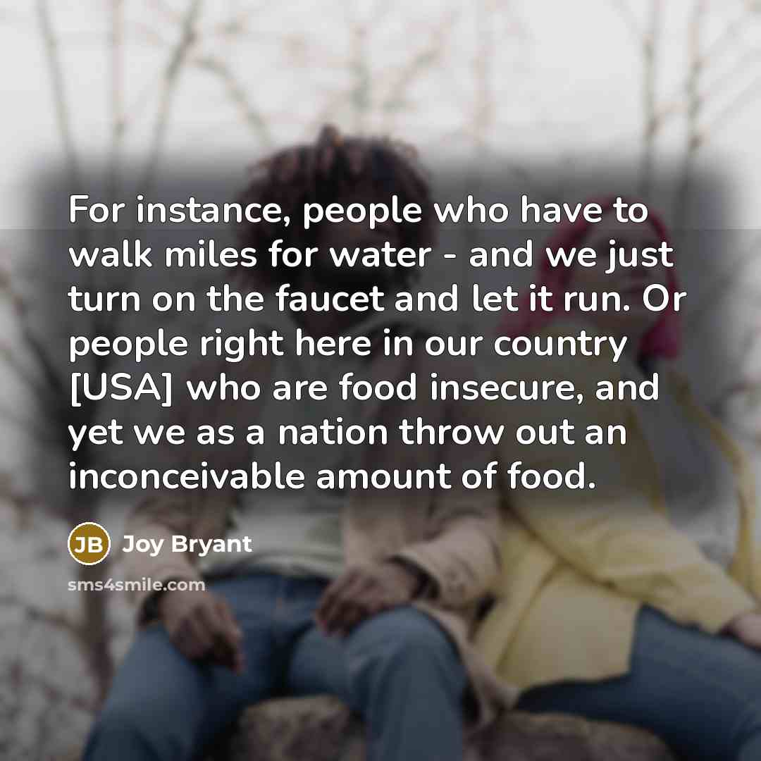 “For instance, people who have to walk miles for water - and we just turn on the faucet and let it run. Or people right here in our country [USA] who are food insecure, and yet we as a nation throw out an inconceivable amount of food.” quote by Joy Bryant