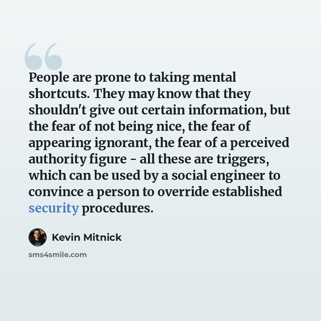 “People are prone to taking mental shortcuts. They may know that they shouldn't give out certain information, but the fear of not being nice, the fear of appearing ignorant, the fear of a perceived authority figure - all these are triggers, which can be used by a social engineer to convince a…” quote by Kevin Mitnick