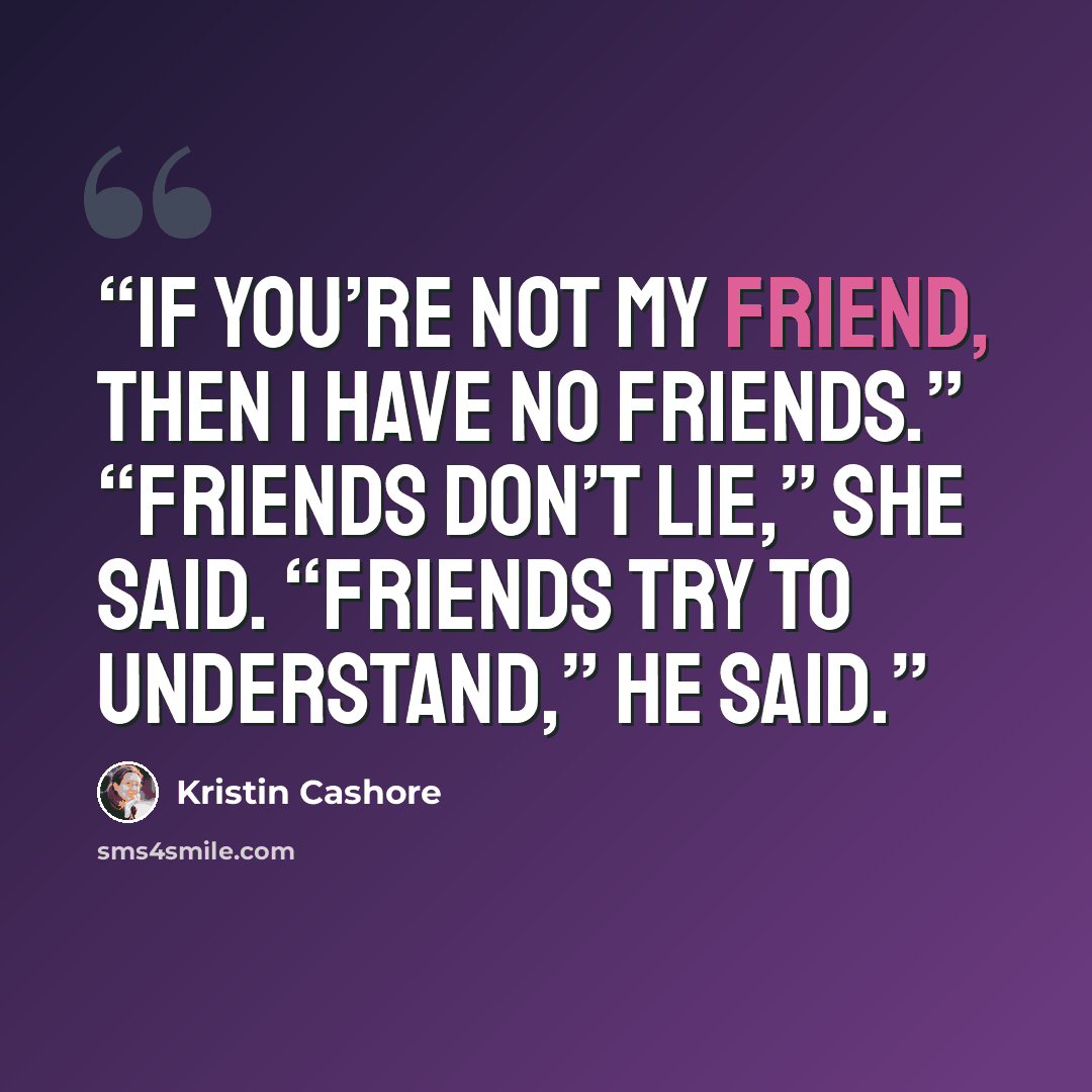 “If you’re not my friend, then I have no friends.” “Friends don’t lie,” she said. “Friends try to understand,” he said.” quote by Kristin Cashore