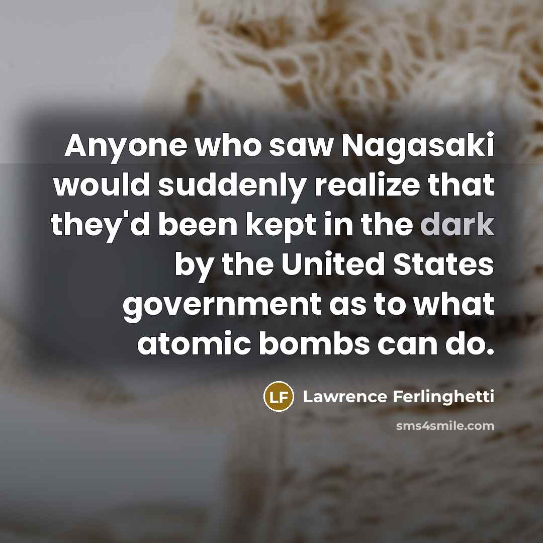 “Anyone who saw Nagasaki would suddenly realize that they'd been kept in the dark by the United States government as to what atomic bombs can do.” quote by Lawrence Ferlinghetti