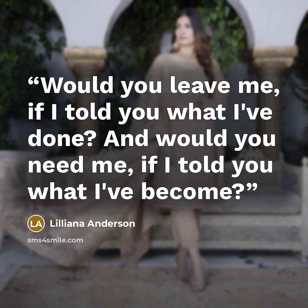 “Would you leave me, if I told you what I've done? And would you need me, if I told you what I've become?” quote by Lilliana Anderson