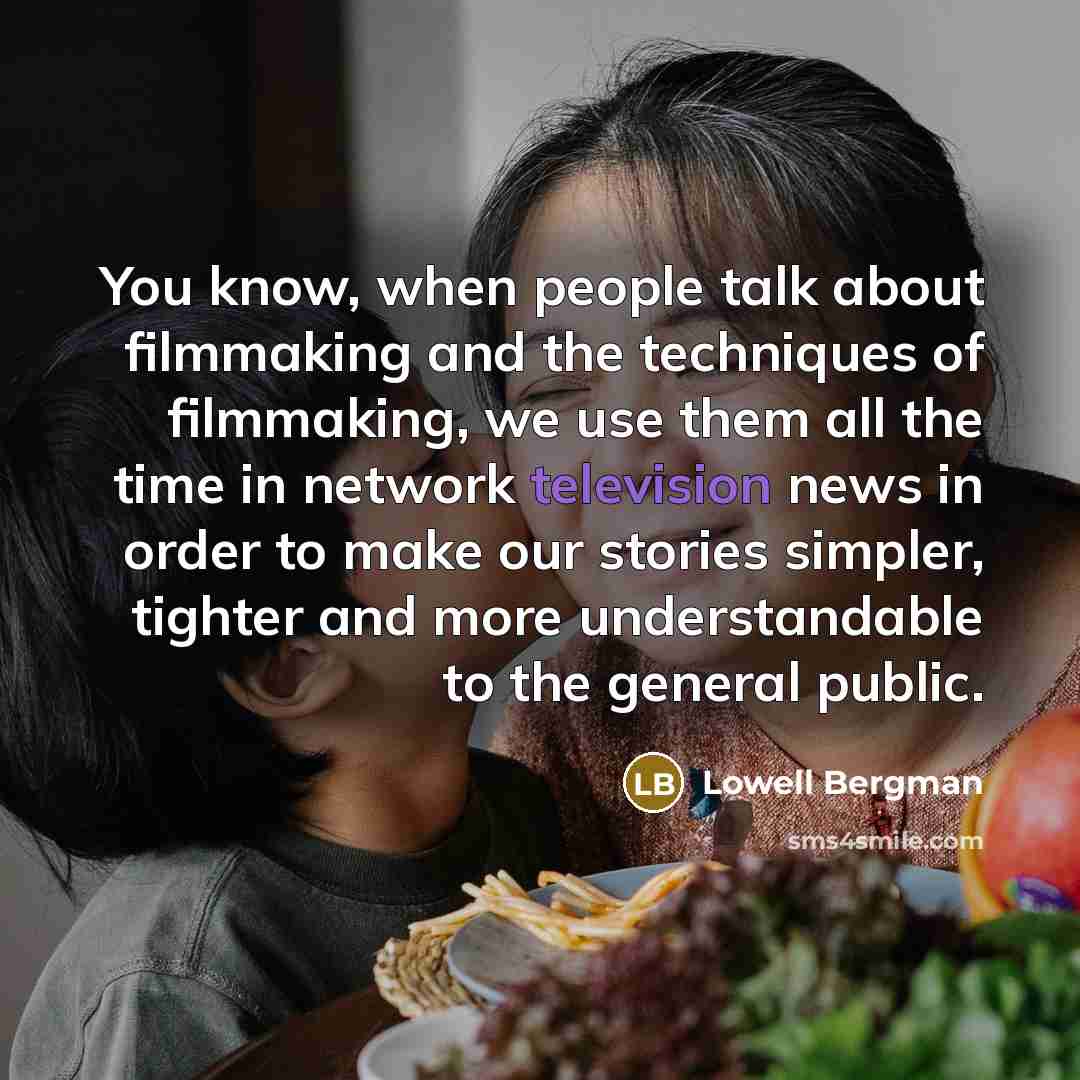 “You know, when people talk about filmmaking and the techniques of filmmaking, we use them all the time in network television news in order to make our stories simpler, tighter and more understandable to the general public.” quote by Lowell Bergman