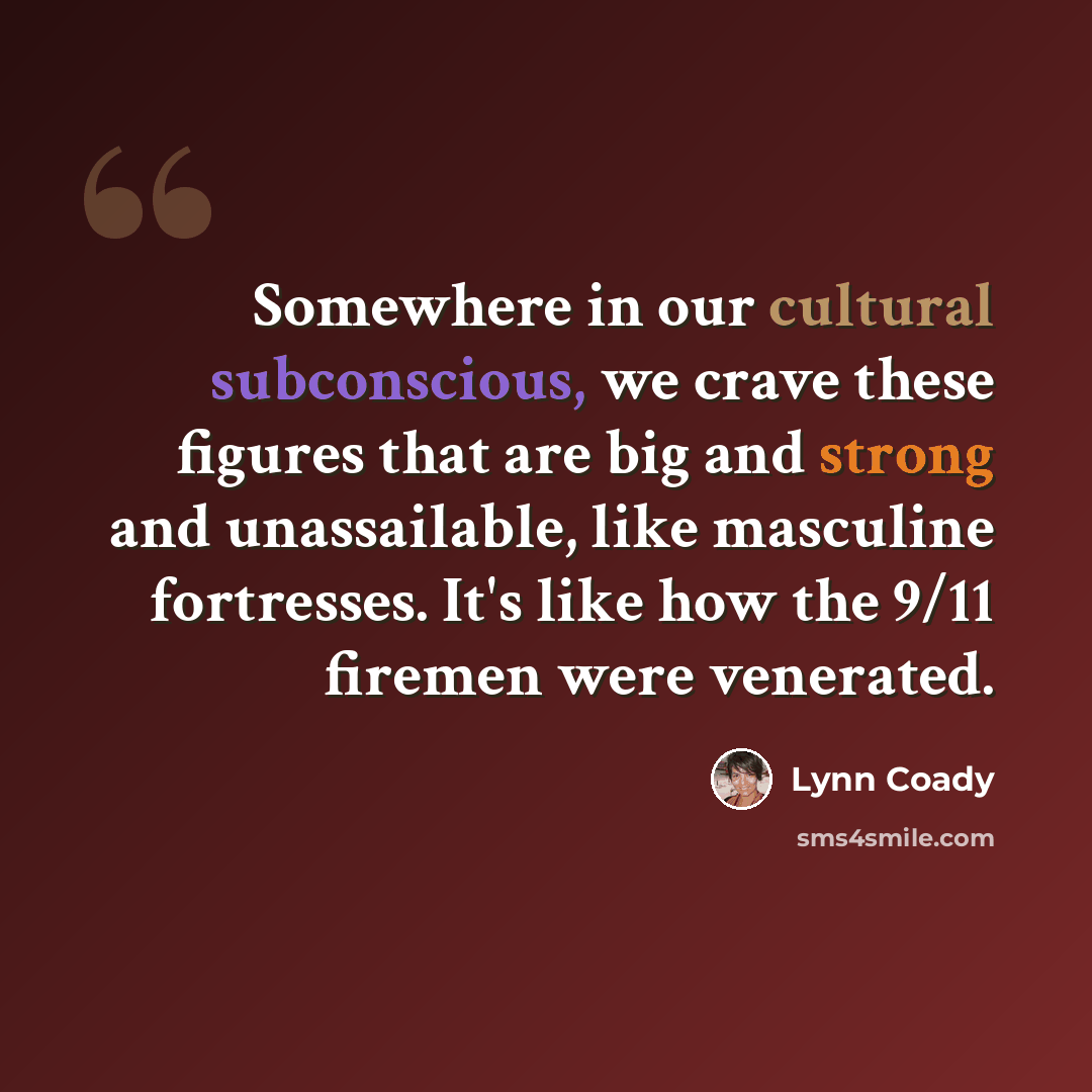 “Somewhere in our cultural subconscious, we crave these figures that are big and strong and unassailable, like masculine fortresses. It's like how the 9/11 firemen were venerated.” quote by Lynn Coady