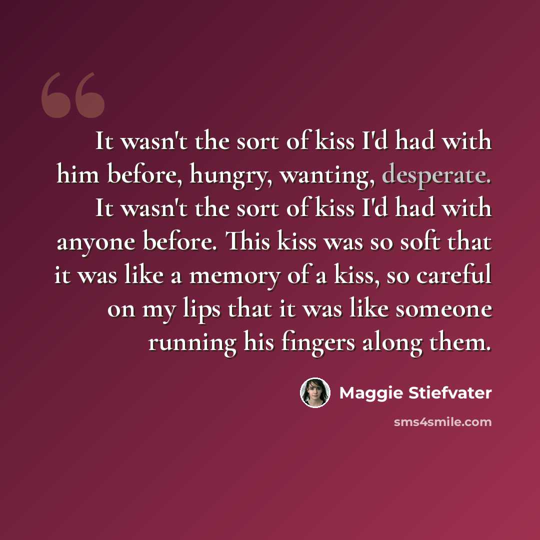 “It wasn't the sort of kiss I'd had with him before, hungry, wanting, desperate. It wasn't the sort of kiss I'd had with anyone before. This kiss was so soft that it was like a memory of a kiss, so careful on my lips that it was like someone running his fingers along them.” quote by Maggie Stiefvater