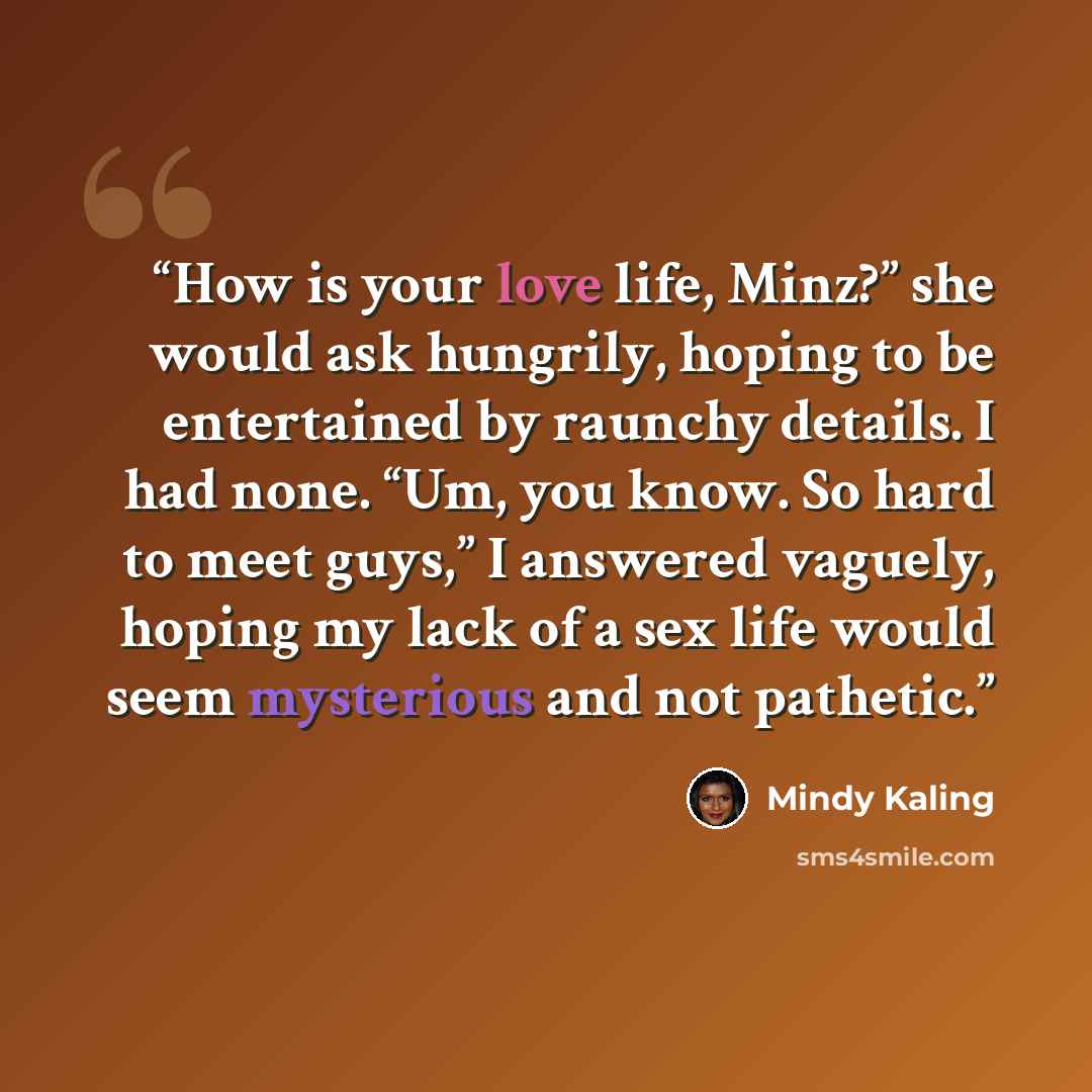 “How is your love life, Minz?” she would ask hungrily, hoping to be entertained by raunchy details. I had none. “Um, you know. So hard to meet guys,” I answered vaguely, hoping my lack of a sex life would seem mysterious and not pathetic.” quote by Mindy Kaling