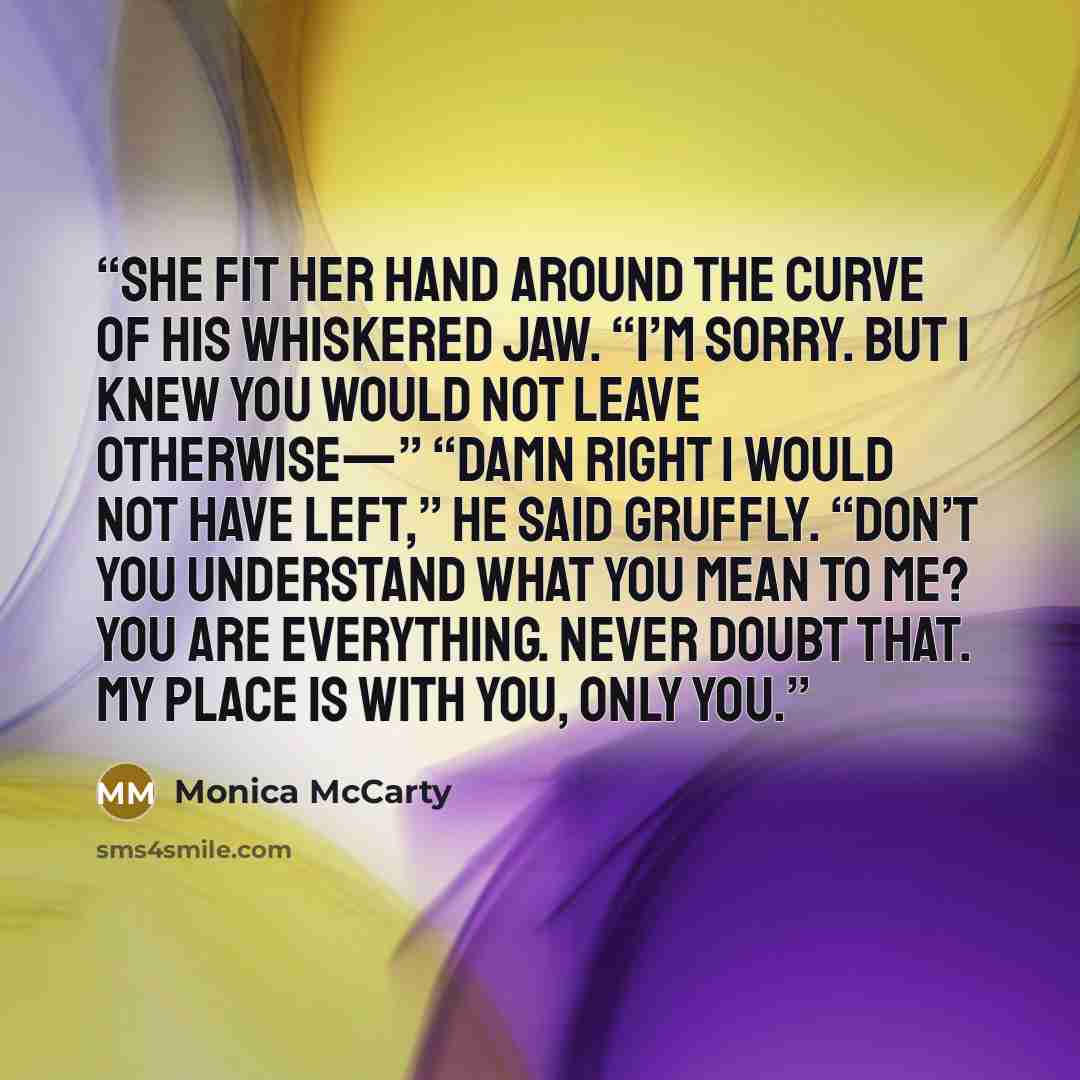 “She fit her hand around the curve of his whiskered jaw. “I’m sorry. But I knew you would not leave otherwise—” “Damn right I would not have left,” he said gruffly. “Don’t you understand what you mean to me? You are everything. Never doubt that. My place is with you, only you.” quote by Monica McCarty