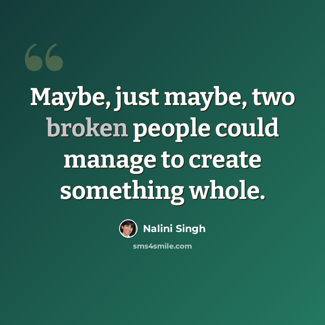 “Maybe, just maybe, two broken people could manage to create something whole.” quote by Nalini Singh