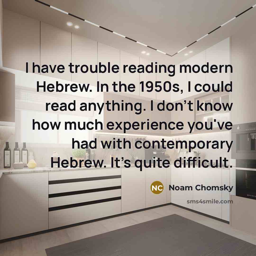 “I have trouble reading modern Hebrew. In the 1950s, I could read anything. I don't know how much experience you've had with contemporary Hebrew. It's quite difficult.” quote by Noam Chomsky