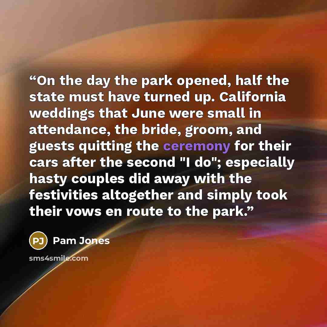 “On the day the park opened, half the state must have turned up. California weddings that June were small in attendance, the bride, groom, and guests quitting the ceremony for their cars after the second "I do"; especially hasty couples did away with the festivities altogether and simply took their…” quote by Pam Jones