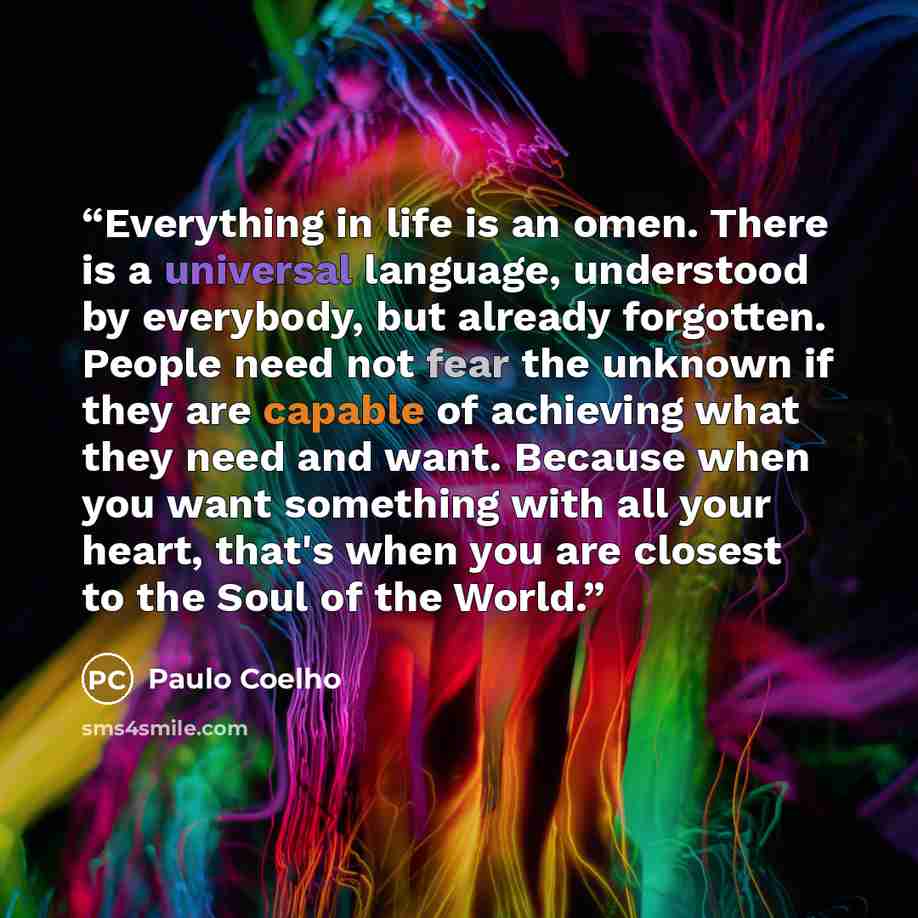 “Everything in life is an omen. There is a universal language, understood by everybody, but already forgotten. People need not fear the unknown if they are capable of achieving what they need and want. Because when you want something with all your heart, that's when you are closest to the Soul of…” quote by Paulo Coelho