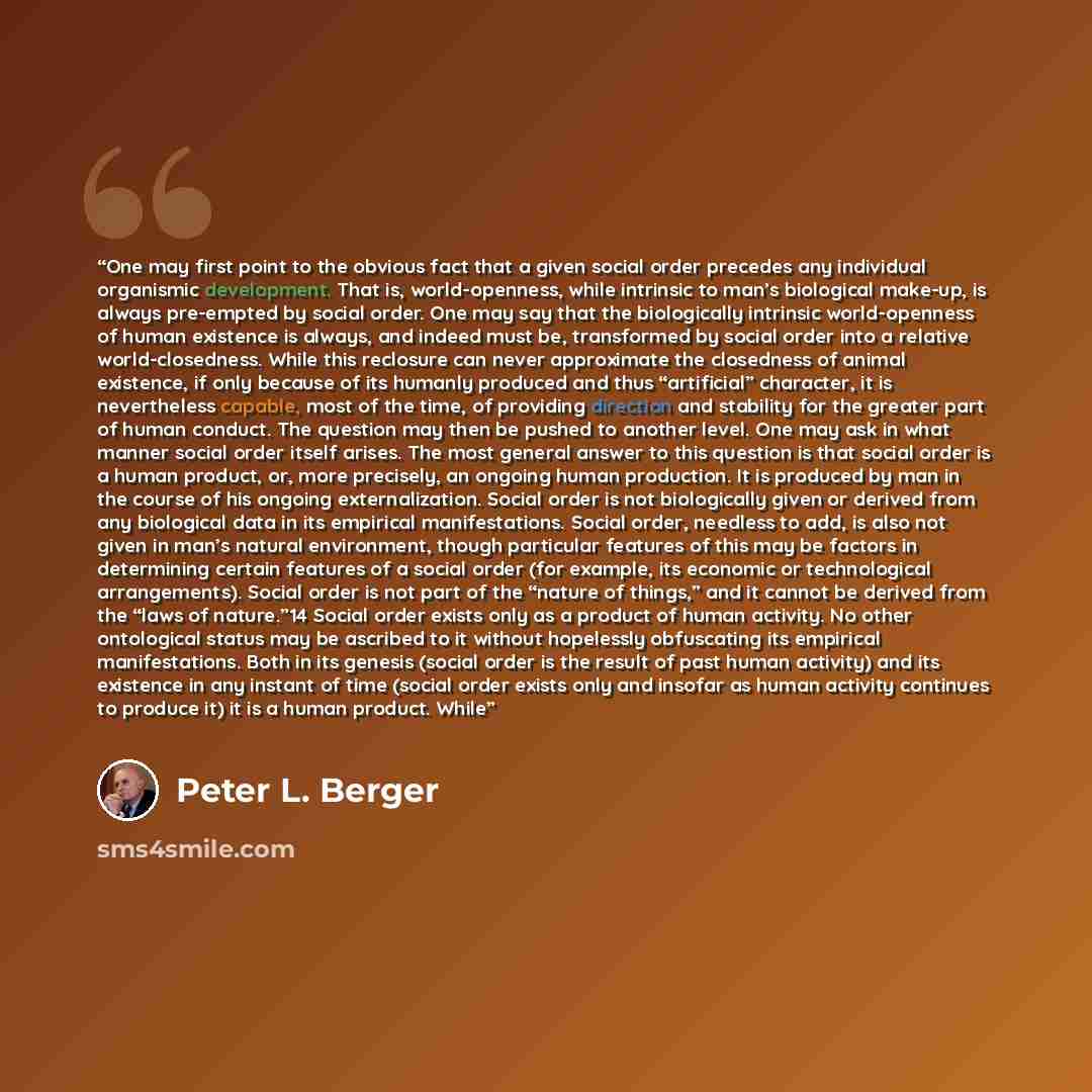 “One may first point to the obvious fact that a given social order precedes any individual organismic development. That is, world-openness, while intrinsic to man’s biological make-up, is always pre-empted by social order. One may say that the biologically intrinsic world-openness of human…” quote by Peter L. Berger