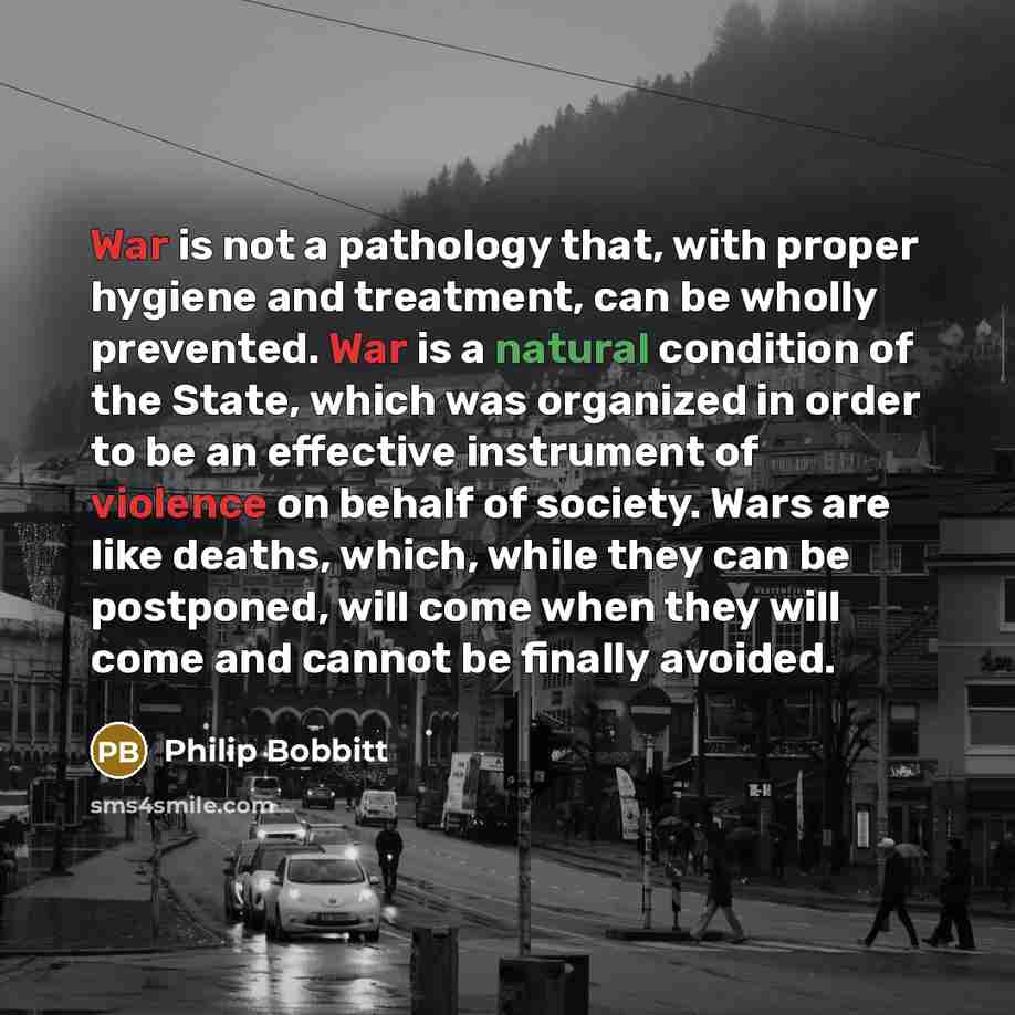 “War is not a pathology that, with proper hygiene and treatment, can be wholly prevented. War is a natural condition of the State, which was organized in order to be an effective instrument of violence on behalf of society. Wars are like deaths, which, while they can be postponed, will come when…” quote by Philip Bobbitt