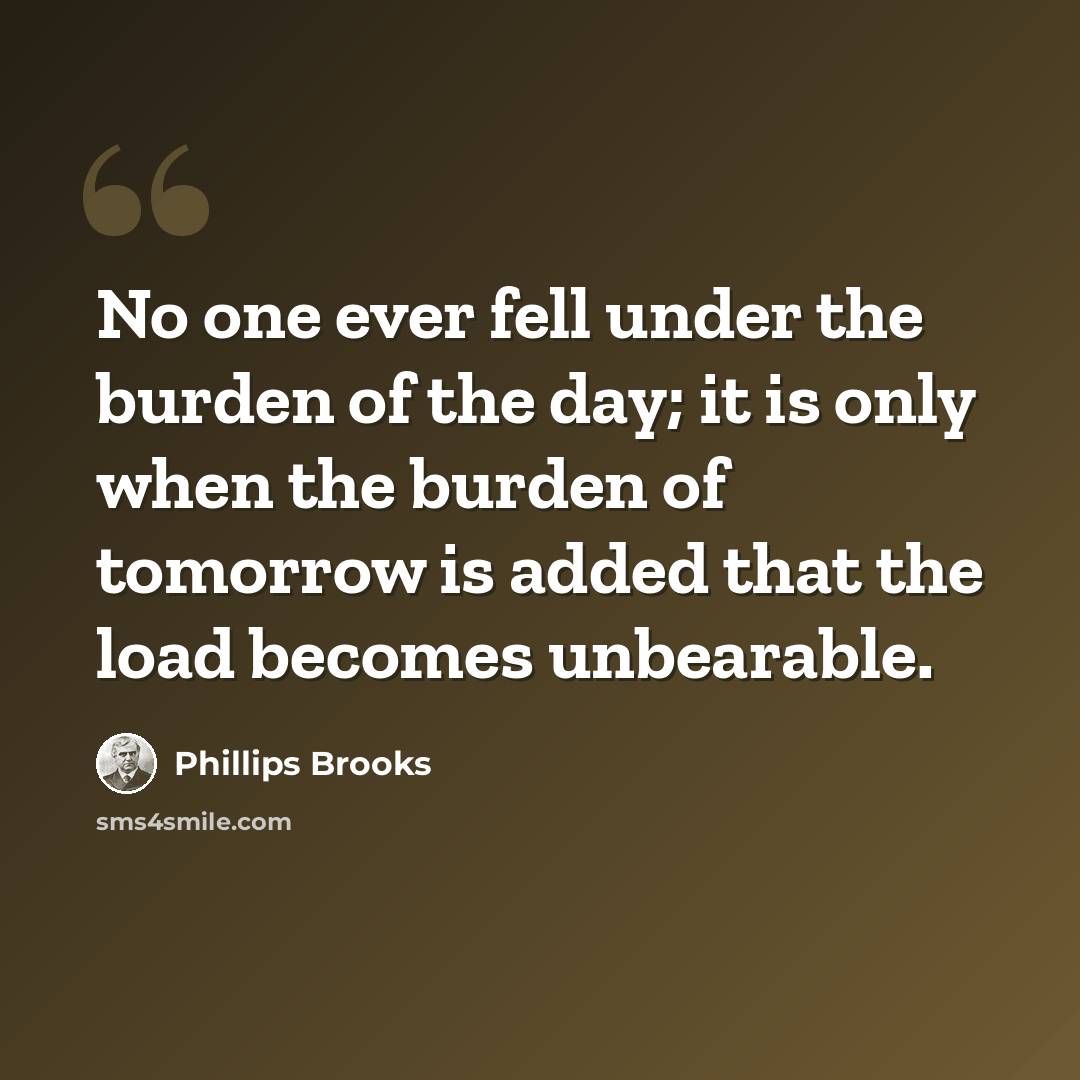 “No one ever fell under the burden of the day; it is only when the burden of tomorrow is added that the load becomes unbearable.” quote by Phillips Brooks