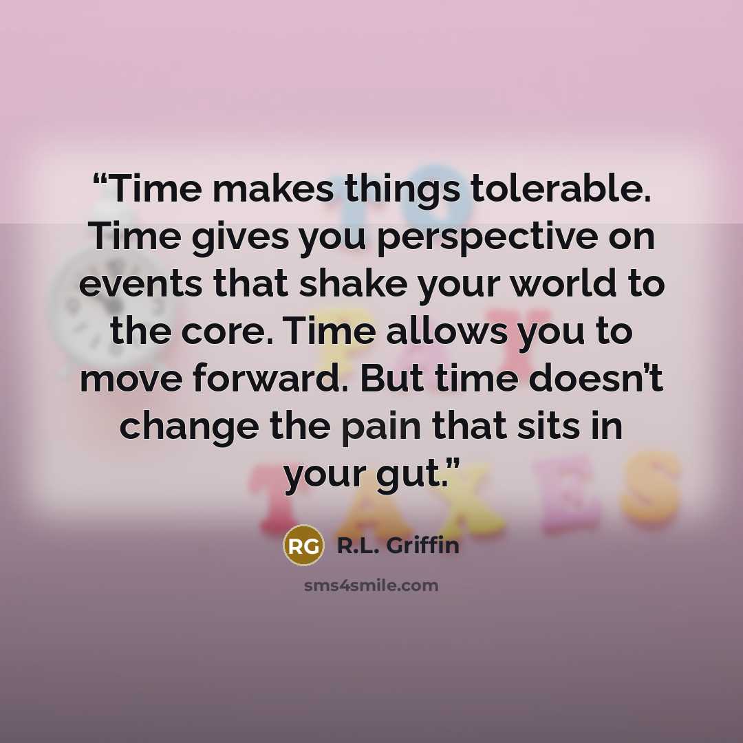 “Time makes things tolerable. Time gives you perspective on events that shake your world to the core. Time allows you to move forward. But time doesn’t change the pain that sits in your gut.” quote by R.L. Griffin