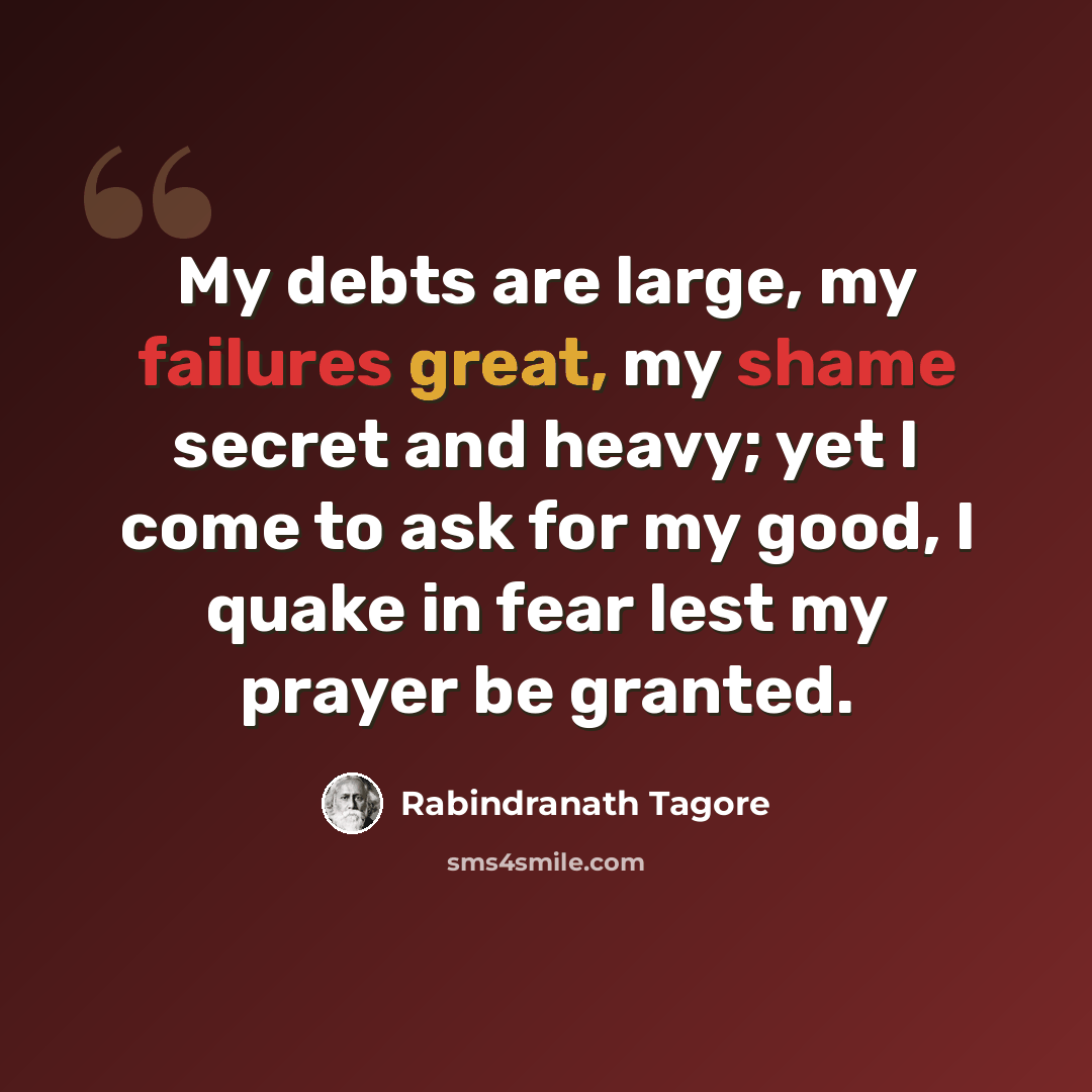 “My debts are large, my failures great, my shame secret and heavy; yet I come to ask for my good, I quake in fear lest my prayer be granted.” quote by Rabindranath Tagore