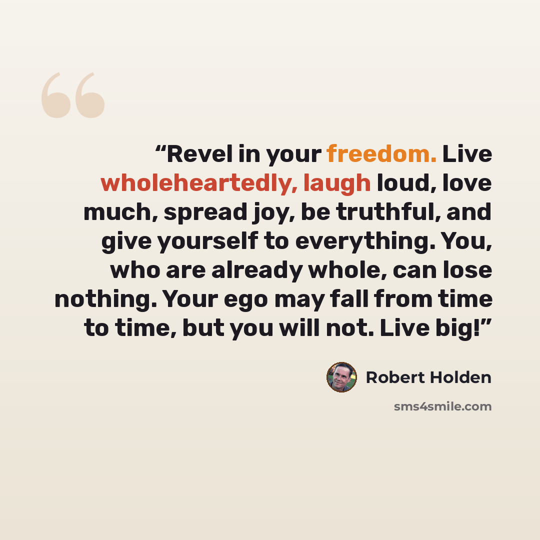 “Revel in your freedom. Live wholeheartedly, laugh loud, love much, spread joy, be truthful, and give yourself to everything. You, who are already whole, can lose nothing. Your ego may fall from time to time, but you will not. Live big!” quote by Robert Holden