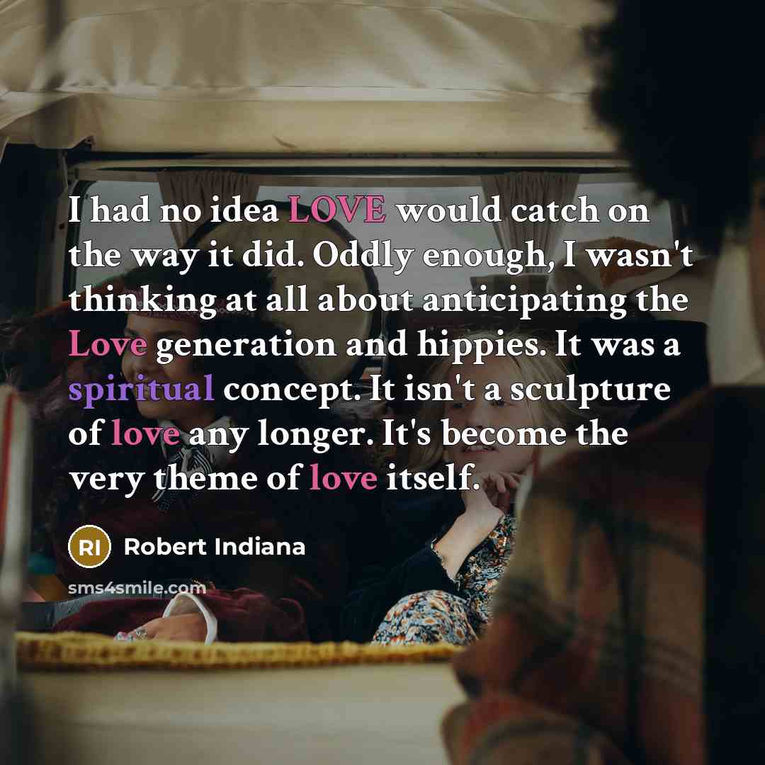 “I had no idea LOVE would catch on the way it did. Oddly enough, I wasn't thinking at all about anticipating the Love generation and hippies. It was a spiritual concept. It isn't a sculpture of love any longer. It's become the very theme of love itself.” quote by Robert Indiana