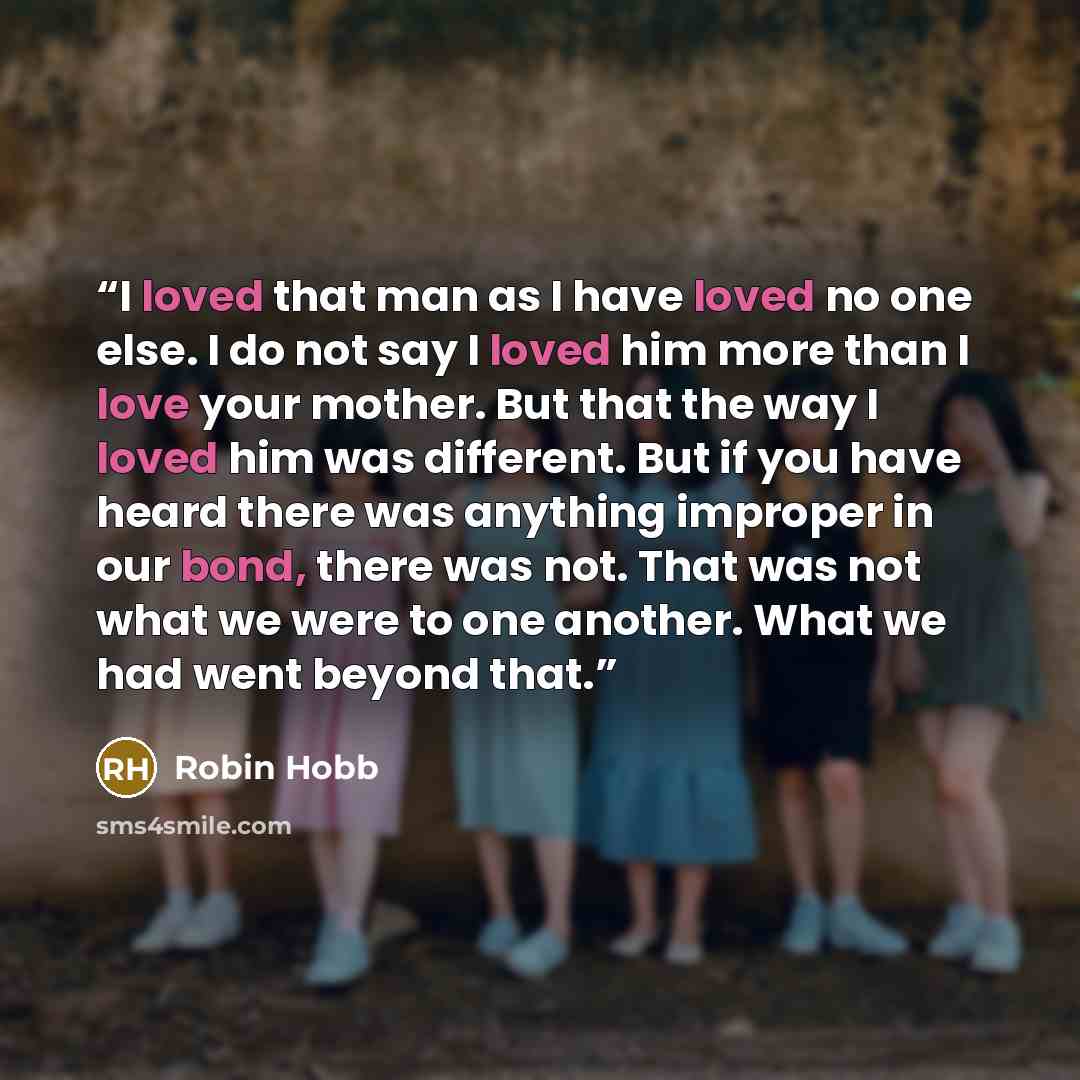“I loved that man as I have loved no one else. I do not say I loved him more than I love your mother. But that the way I loved him was different. But if you have heard there was anything improper in our bond, there was not. That was not what we were to one another. What we had went beyond that.” quote by Robin Hobb
