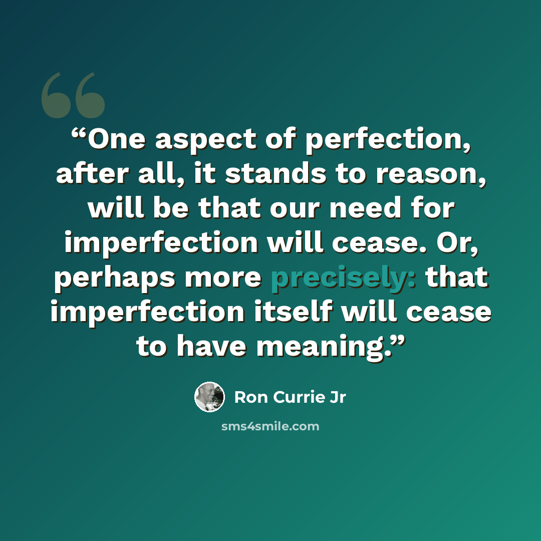 “One aspect of perfection, after all, it stands to reason, will be that our need for imperfection will cease. Or, perhaps more precisely: that imperfection itself will cease to have meaning.” quote by Ron Currie Jr