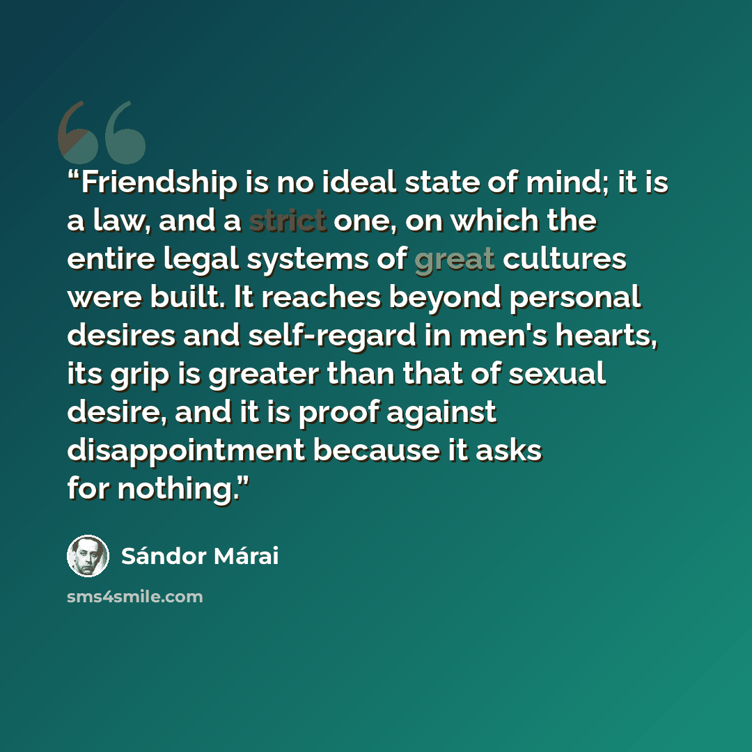 “Friendship is no ideal state of mind; it is a law, and a strict one, on which the entire legal systems of great cultures were built. It reaches beyond personal desires and self-regard in men's hearts, its grip is greater than that of sexual desire, and it is proof against disappointment because it…” quote by Sándor Márai