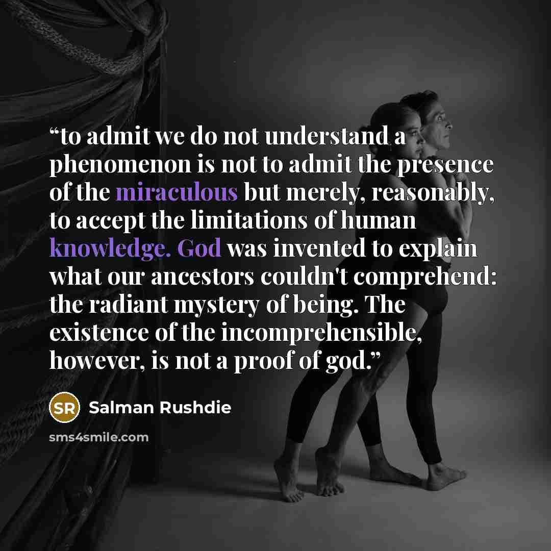 “to admit we do not understand a phenomenon is not to admit the presence of the miraculous but merely, reasonably, to accept the limitations of human knowledge. God was invented to explain what our ancestors couldn't comprehend: the radiant mystery of being. The existence of the incomprehensible…” quote by Salman Rushdie