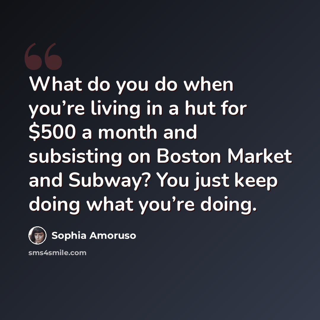 “What do you do when you’re living in a hut for $500 a month and subsisting on Boston Market and Subway? You just keep doing what you’re doing.” quote by Sophia Amoruso