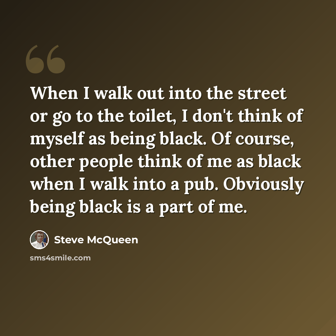 “When I walk out into the street or go to the toilet, I don't think of myself as being black. Of course, other people think of me as black when I walk into a pub. Obviously being black is a part of me.” quote by Steve McQueen