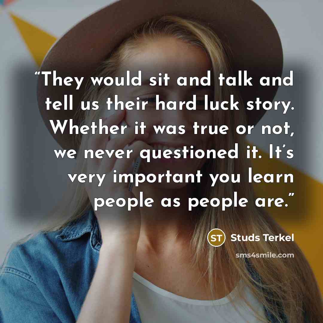 “They would sit and talk and tell us their hard luck story. Whether it was true or not, we never questioned it. It’s very important you learn people as people are.” quote by Studs Terkel
