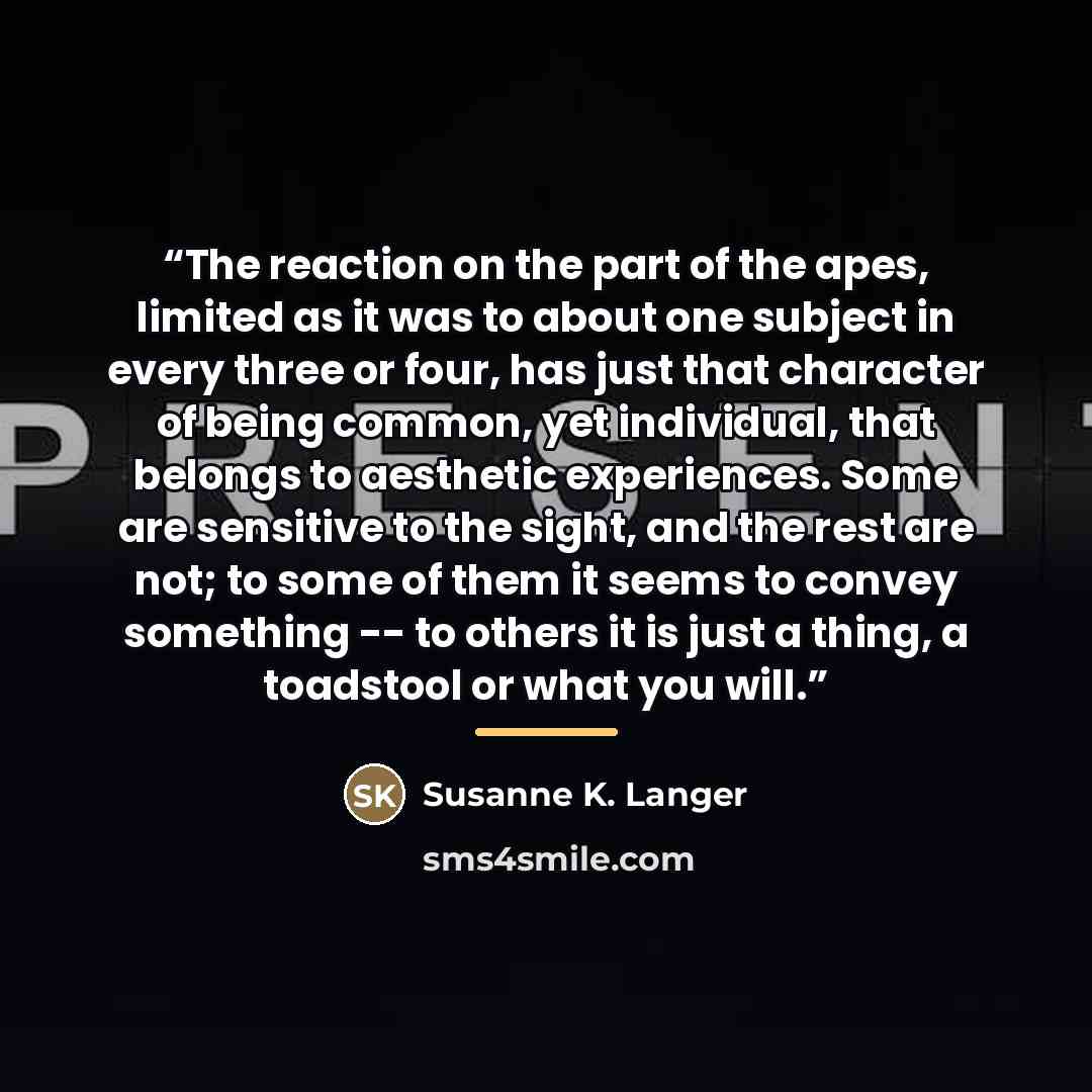 “The reaction on the part of the apes, limited as it was to about one subject in every three or four, has just that character of being common, yet individual, that belongs to aesthetic experiences. Some are sensitive to the sight, and the rest are not; to some of them it seems to convey something…” quote by Susanne K. Langer