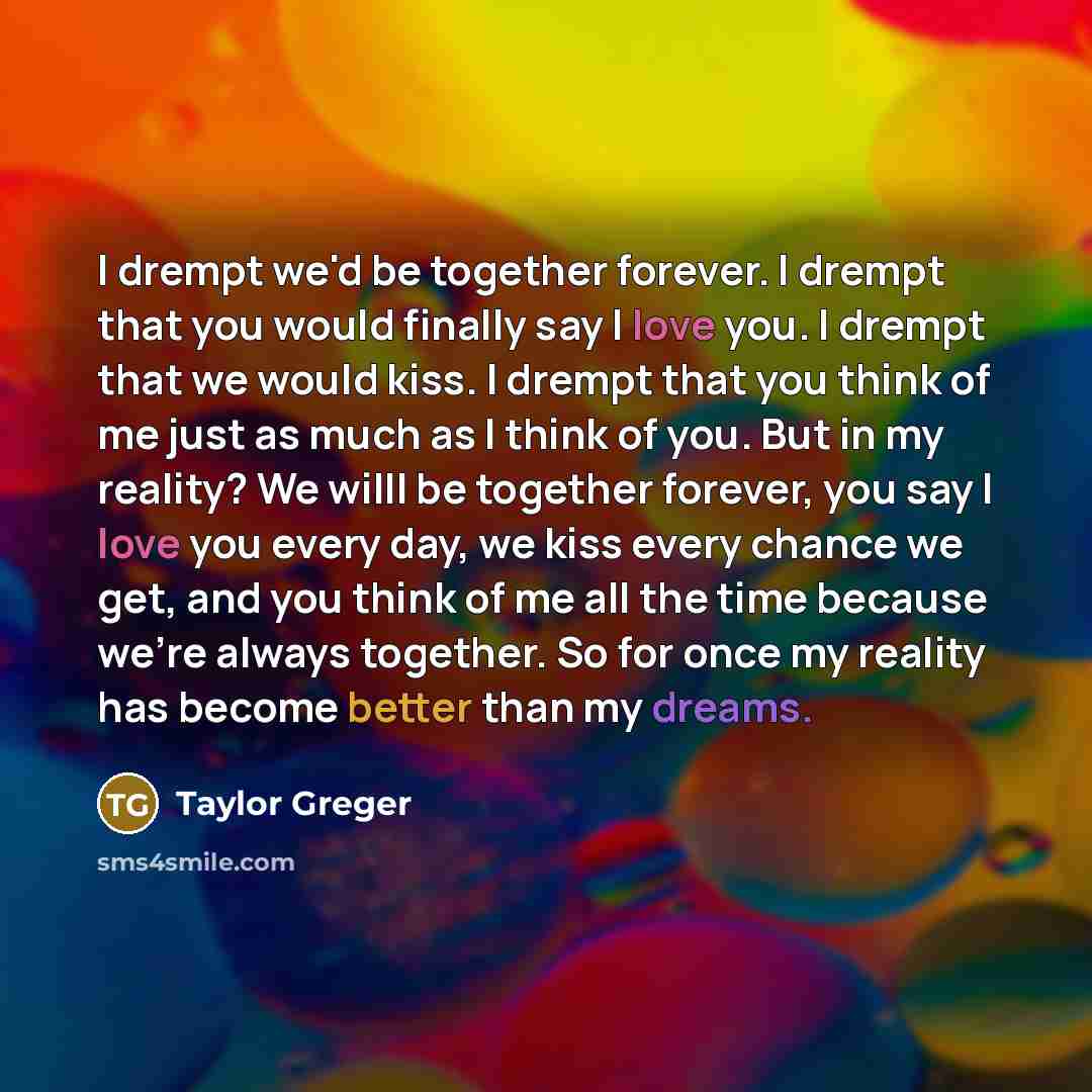 “I drempt we'd be together forever. I drempt that you would finally say I love you. I drempt that we would kiss. I drempt that you think of me just as much as I think of you. But in my reality? We willl be together forever, you say I love you every day, we kiss every chance we get, and you think of…” quote by Taylor Greger