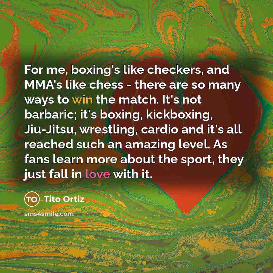 “For me, boxing's like checkers, and MMA's like chess - there are so many ways to win the match. It's not barbaric; it's boxing, kickboxing, Jiu-Jitsu, wrestling, cardio and it's all reached such an amazing level. As fans learn more about the sport, they just fall in love with it.” quote by Tito Ortiz