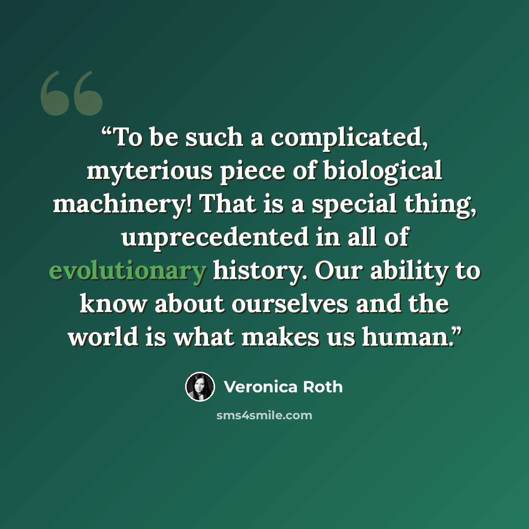 “To be such a complicated, myterious piece of biological machinery! That is a special thing, unprecedented in all of evolutionary history. Our ability to know about ourselves and the world is what makes us human.” quote by Veronica Roth