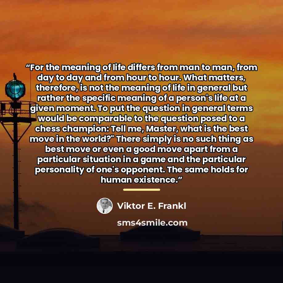“For the meaning of life differs from man to man, from day to day and from hour to hour. What matters, therefore, is not the meaning of life in general but rather the specific meaning of a person's life at a given moment. To put the question in general terms would be comparable to the question…” quote by Viktor E. Frankl