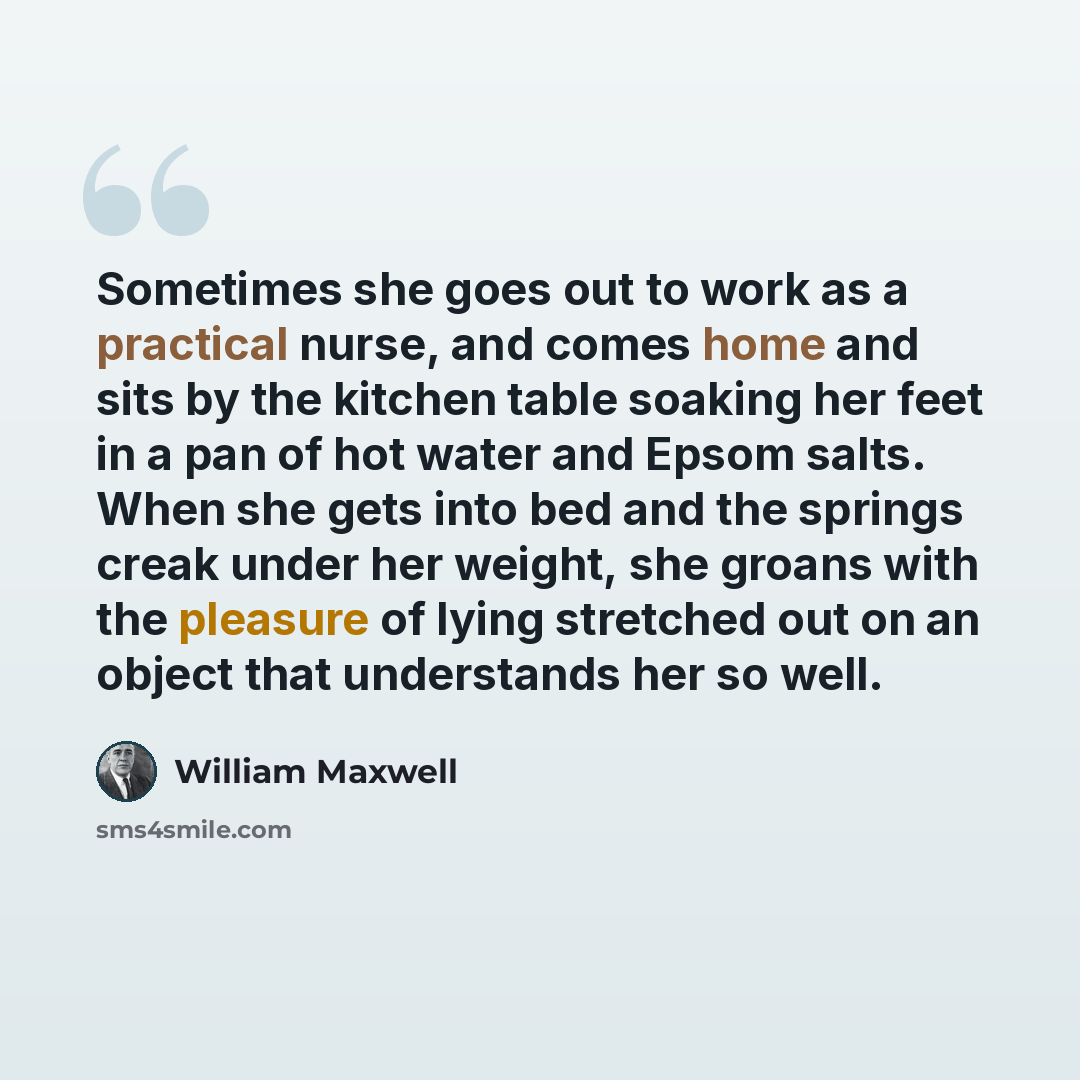 “Sometimes she goes out to work as a practical nurse, and comes home and sits by the kitchen table soaking her feet in a pan of hot water and Epsom salts. When she gets into bed and the springs creak under her weight, she groans with the pleasure of lying stretched out on an object that understands…” quote by William Maxwell