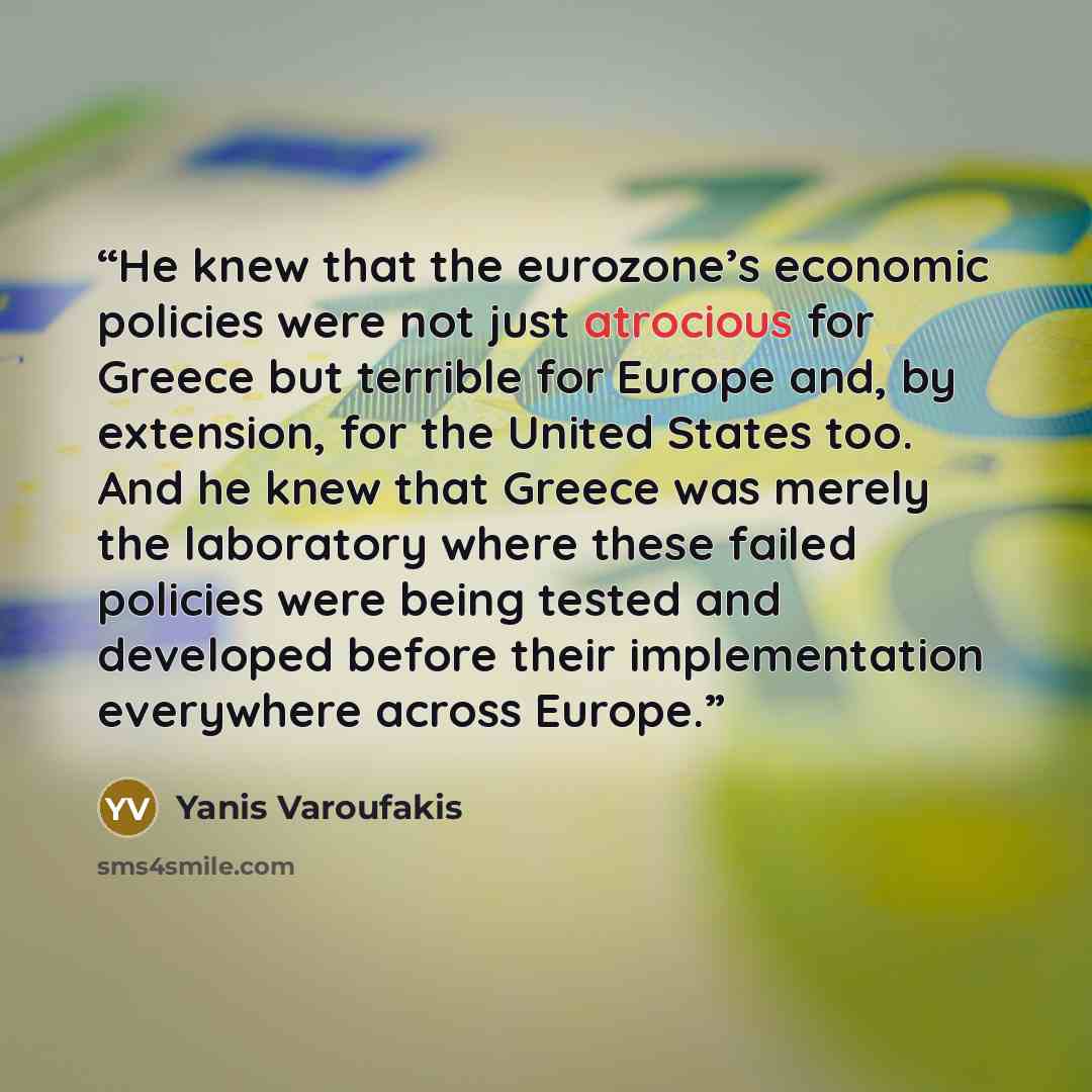 “He knew that the eurozone’s economic policies were not just atrocious for Greece but terrible for Europe and, by extension, for the United States too. And he knew that Greece was merely the laboratory where these failed policies were being tested and developed before their implementation…” quote by Yanis Varoufakis