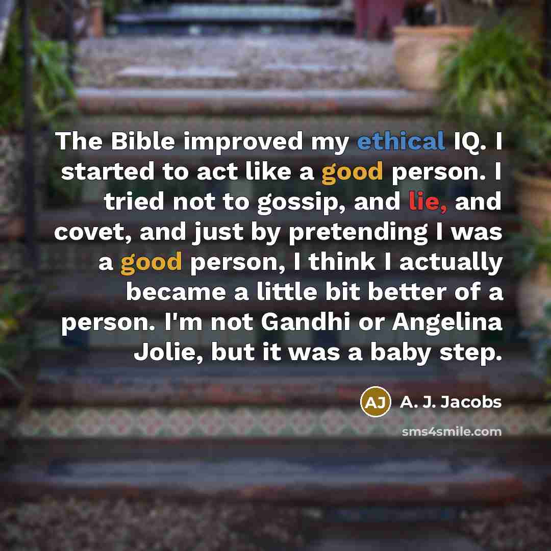 “The Bible improved my ethical IQ. I started to act like a good person. I tried not to gossip, and lie, and covet, and just by pretending I was a good person, I think I actually became a little bit better of a person. I'm not Gandhi or Angelina Jolie, but it was a baby step.” quote by A. J. Jacobs