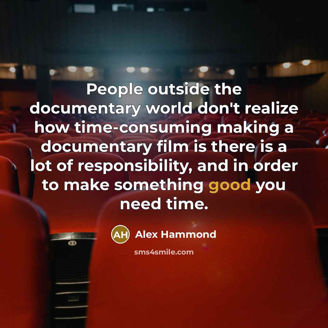 “People outside the documentary world don't realize how time-consuming making a documentary film is there is a lot of responsibility, and in order to make something good you need time.” quote by Alex Hammond