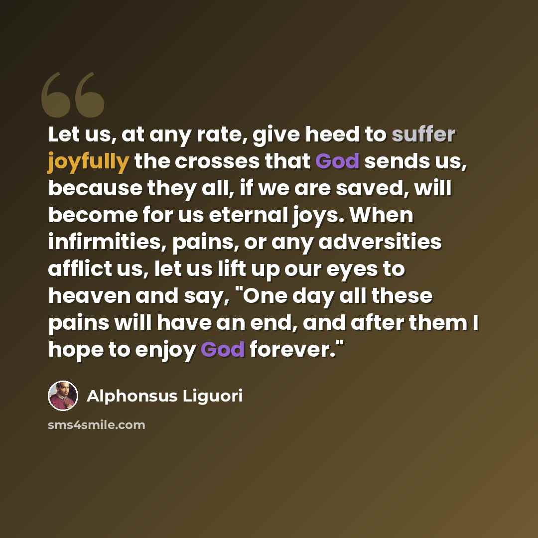 “Let us, at any rate, give heed to suffer joyfully the crosses that God sends us, because they all, if we are saved, will become for us eternal joys. When infirmities, pains, or any adversities afflict us, let us lift up our eyes to heaven and say, "One day all these pains will have an end, and…” quote by Alphonsus Liguori